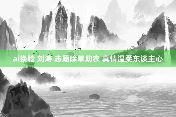 ai换脸 刘涛 志愿除草助农 真情温柔东谈主心