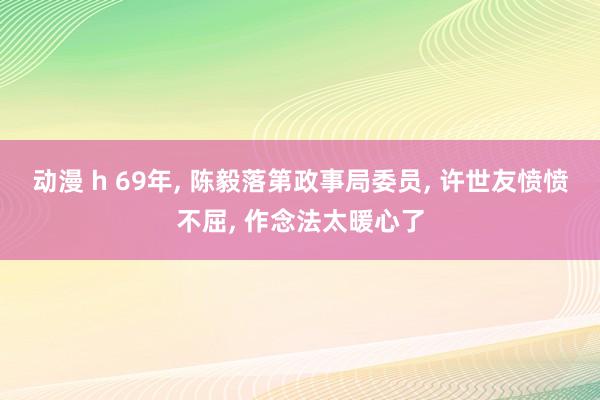 动漫 h 69年, 陈毅落第政事局委员, 许世友愤愤不屈, 作念法太暖心了