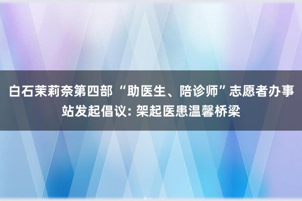 白石茉莉奈第四部 “助医生、陪诊师”志愿者办事站发起倡议: 架起医患温馨桥梁