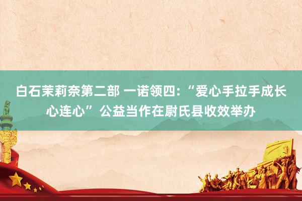 白石茉莉奈第二部 一诺领四: “爱心手拉手成长心连心” 公益当作在尉氏县收效举办