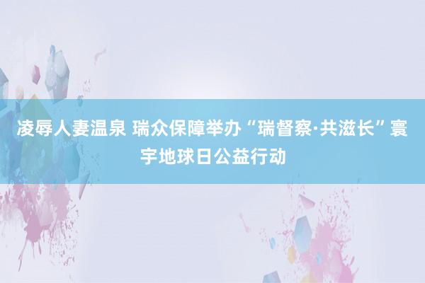凌辱人妻温泉 瑞众保障举办“瑞督察·共滋长”寰宇地球日公益行动