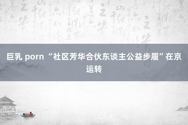 巨乳 porn “社区芳华合伙东谈主公益步履”在京运转
