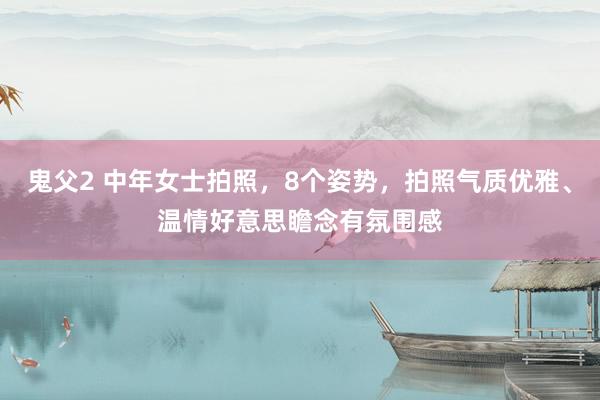 鬼父2 中年女士拍照，8个姿势，拍照气质优雅、温情好意思瞻念有氛围感
