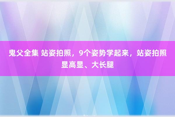 鬼父全集 站姿拍照，9个姿势学起来，站姿拍照显高显、大长腿