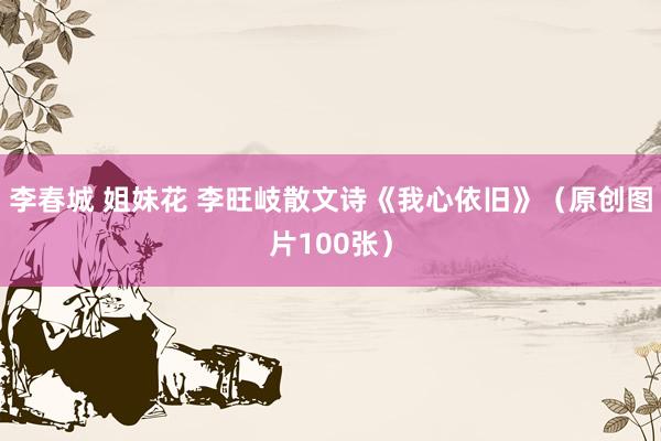 李春城 姐妹花 李旺岐散文诗《我心依旧》（原创图片100张）