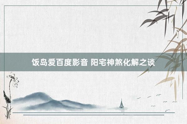 饭岛爱百度影音 阳宅神煞化解之谈