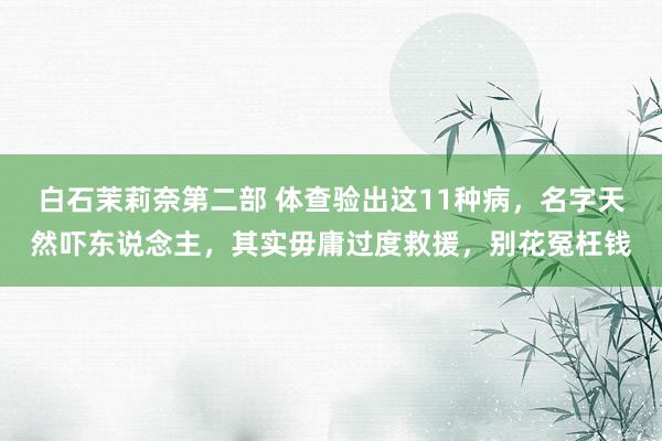 白石茉莉奈第二部 体查验出这11种病，名字天然吓东说念主，其实毋庸过度救援，别花冤枉钱
