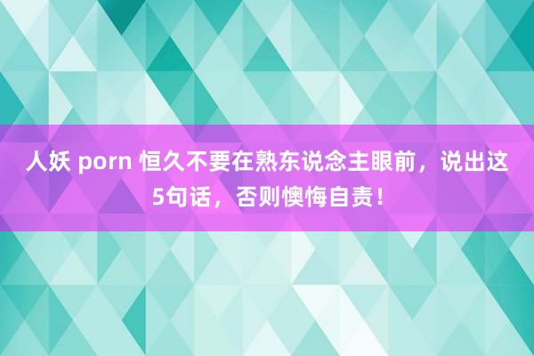 人妖 porn 恒久不要在熟东说念主眼前，说出这5句话，否则懊悔自责！