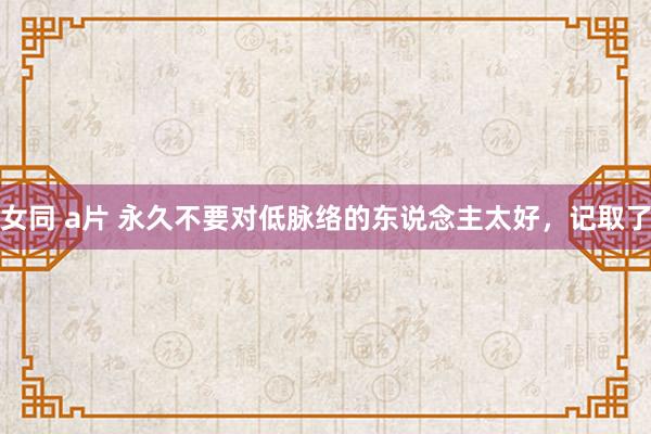 女同 a片 永久不要对低脉络的东说念主太好，记取了