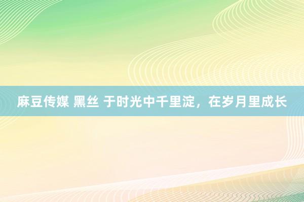 麻豆传媒 黑丝 于时光中千里淀，在岁月里成长