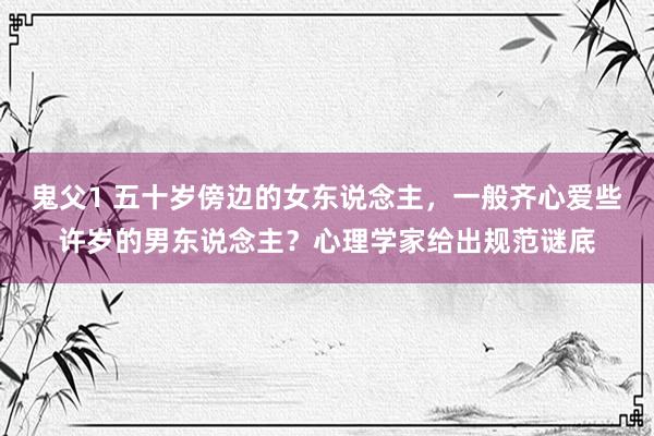 鬼父1 五十岁傍边的女东说念主，一般齐心爱些许岁的男东说念主？心理学家给出规范谜底