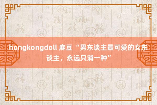 hongkongdoll 麻豆 “男东谈主最可爱的女东谈主，永远只消一种”