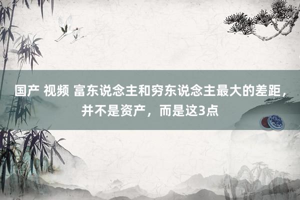 国产 视频 富东说念主和穷东说念主最大的差距，并不是资产，而是这3点