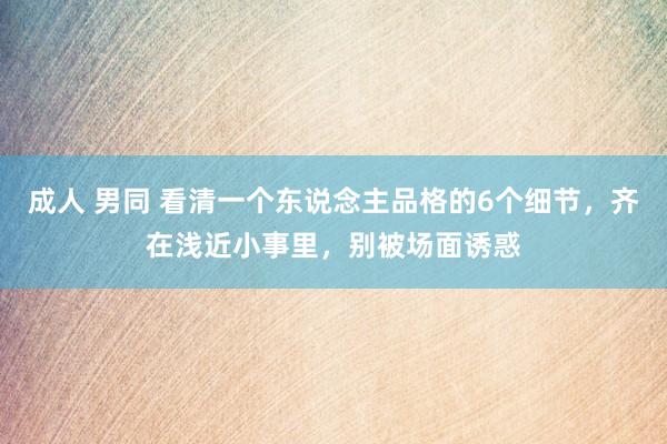 成人 男同 看清一个东说念主品格的6个细节，齐在浅近小事里，别被场面诱惑