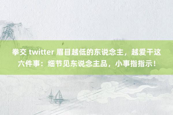 拳交 twitter 眉目越低的东说念主，越爱干这六件事：细节见东说念主品，小事指指示！
