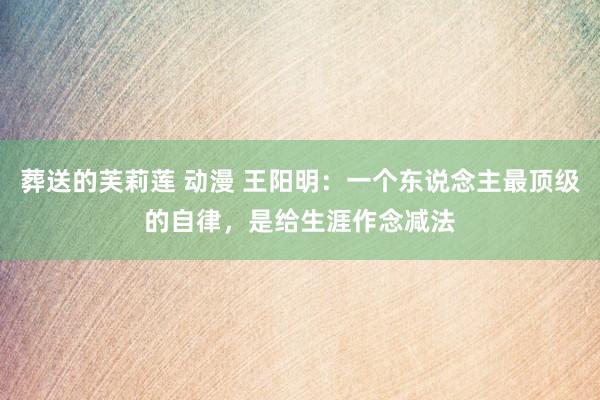 葬送的芙莉莲 动漫 王阳明：一个东说念主最顶级的自律，是给生涯作念减法