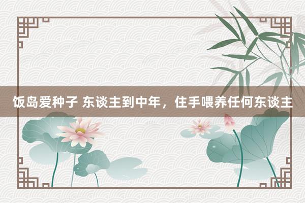 饭岛爱种子 东谈主到中年，住手喂养任何东谈主