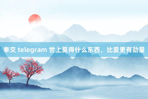 拳交 telegram 世上莫得什么东西，比爱更有劲量