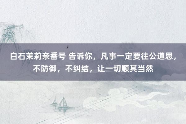 白石茉莉奈番号 告诉你,凡事一定要往公道思,不防御,不纠结,让一切顺其当然