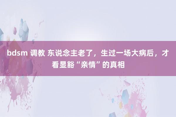 bdsm 调教 东说念主老了，生过一场大病后，才看显豁“亲情”的真相
