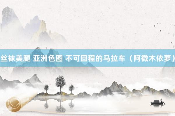 丝袜美腿 亚洲色图 不可回程的马拉车（阿微木依萝）