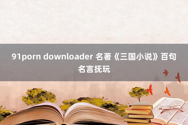 91porn downloader 名著《三国小说》百句名言抚玩