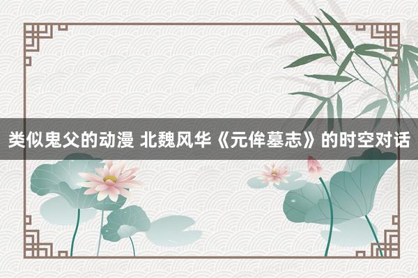 类似鬼父的动漫 北魏风华《元侔墓志》的时空对话