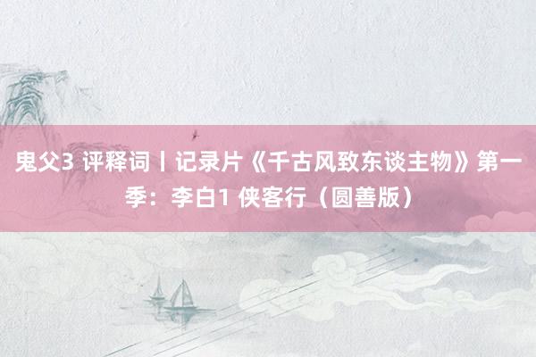 鬼父3 评释词丨记录片《千古风致东谈主物》第一季：李白1 侠客行（圆善版）