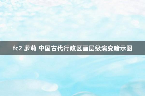 fc2 萝莉 中国古代行政区画层级演变暗示图