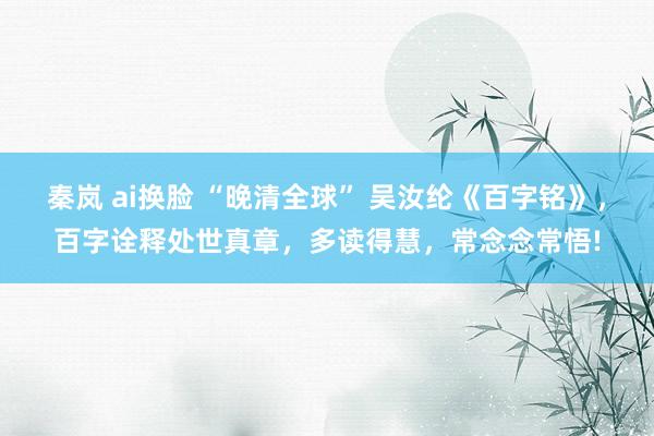 秦岚 ai换脸 “晚清全球” 吴汝纶《百字铭》，百字诠释处世真章，多读得慧，常念念常悟!