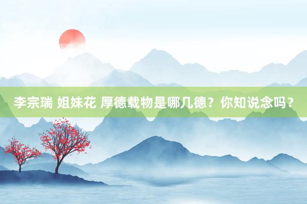 李宗瑞 姐妹花 厚德载物是哪几德？你知说念吗？