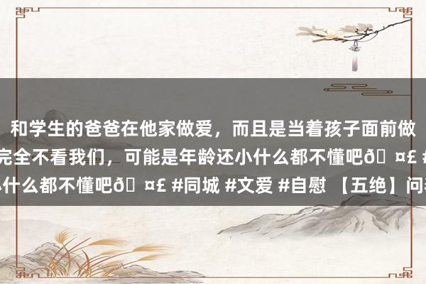 和学生的爸爸在他家做爱，而且是当着孩子面前做爱，太刺激了，孩子完全不看我们，可能是年龄还小什么都不懂吧🤣 #同城 #文爱 #自慰 【五绝】问春