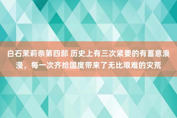 白石茉莉奈第四部 历史上有三次紧要的有蓄意浪漫，每一次齐给国度带来了无比艰难的灾荒