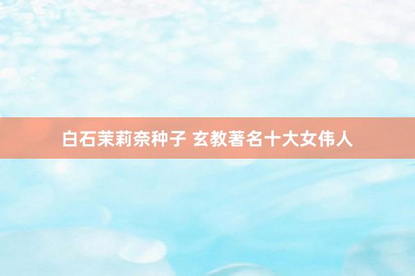 白石茉莉奈种子 玄教著名十大女伟人