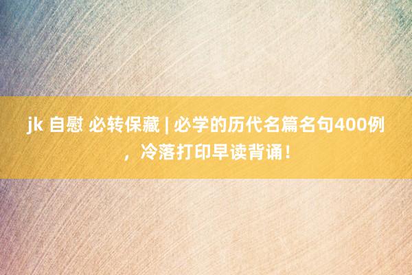jk 自慰 必转保藏 | 必学的历代名篇名句400例，冷落打印早读背诵！