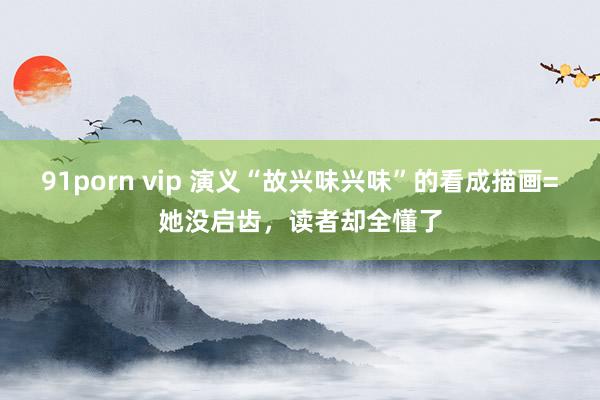 91porn vip 演义“故兴味兴味”的看成描画=她没启齿，读者却全懂了
