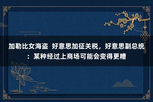 加勒比女海盗  好意思加征关税，好意思副总统：某种经过上商场可能会变得更糟