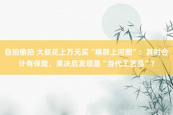 自拍偷拍 大叔花上万元买“精辟上河图”：其时合计有保险，果决后发现是“当代工艺品”？