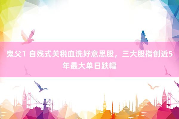 鬼父1 自残式关税血洗好意思股，三大股指创近5年最大单日跌幅