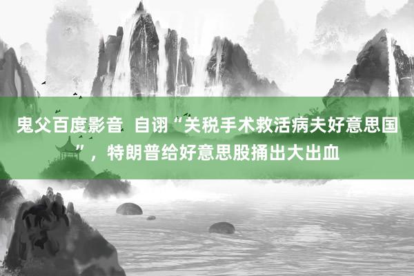 鬼父百度影音  自诩“关税手术救活病夫好意思国”，特朗普给好意思股捅出大出血