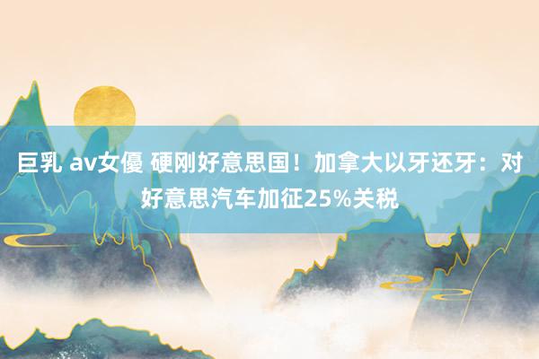 巨乳 av女優 硬刚好意思国！加拿大以牙还牙：对好意思汽车加征25%关税