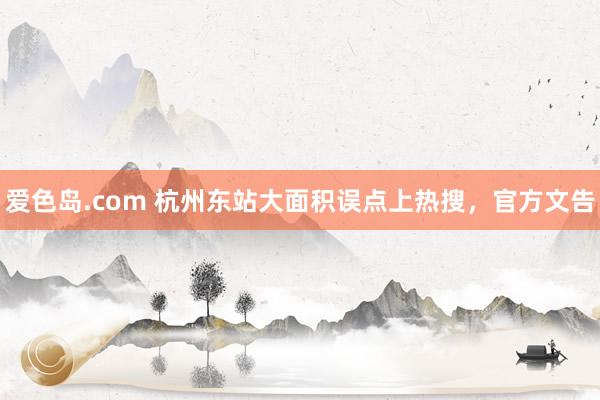 爱色岛.com 杭州东站大面积误点上热搜，官方文告