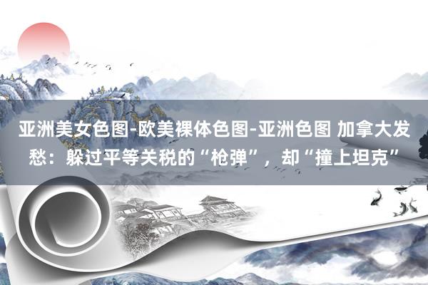 亚洲美女色图-欧美裸体色图-亚洲色图 加拿大发愁：躲过平等关税的“枪弹”，却“撞上坦克”
