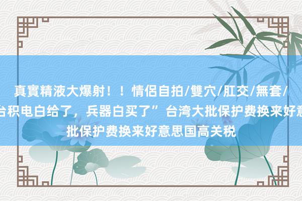 真實精液大爆射！！情侶自拍/雙穴/肛交/無套/大量噴精 “台积电白给了，兵器白买了” 台湾大批保护费换来好意思国高关税