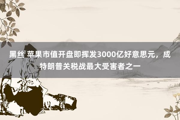 黑丝 苹果市值开盘即挥发3000亿好意思元，成特朗普关税战最大受害者之一