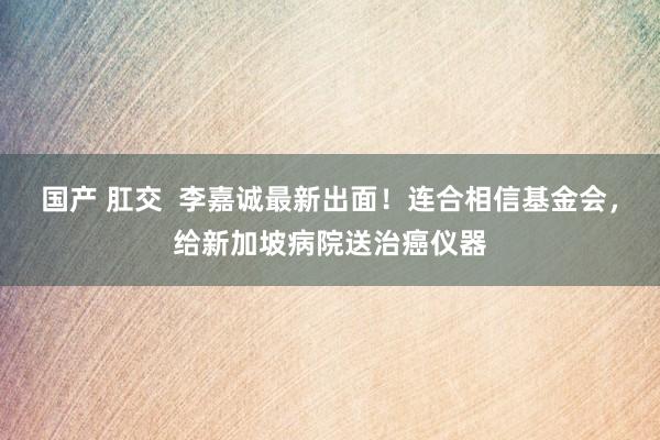 国产 肛交  李嘉诚最新出面！连合相信基金会，给新加坡病院送治癌仪器