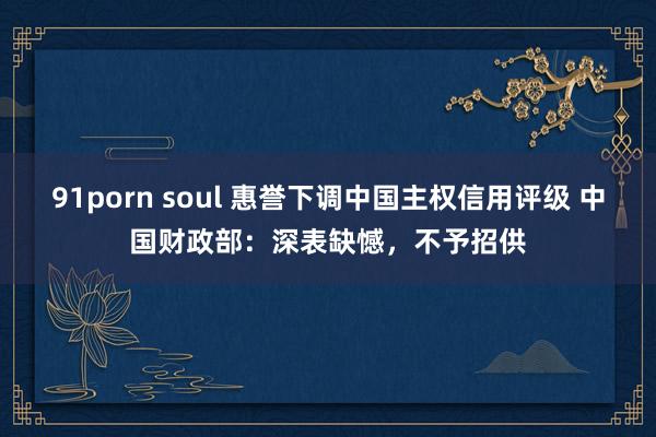 91porn soul 惠誉下调中国主权信用评级 中国财政部：深表缺憾，不予招供