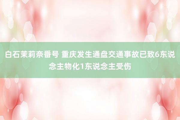 白石茉莉奈番号 重庆发生通盘交通事故已致6东说念主物化1东说念主受伤