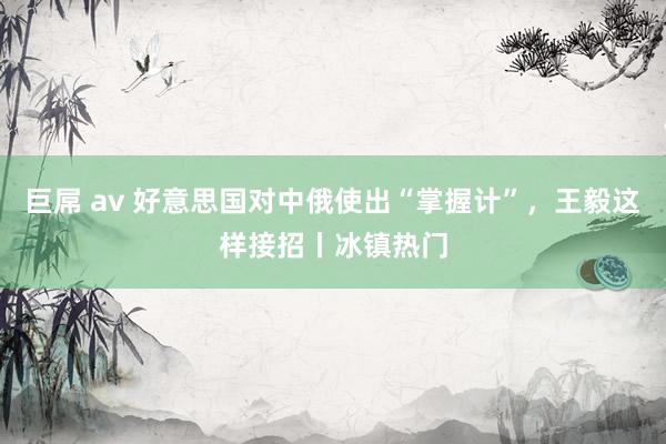 巨屌 av 好意思国对中俄使出“掌握计”，王毅这样接招丨冰镇热门