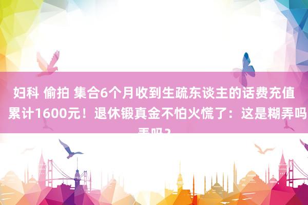 妇科 偷拍 集合6个月收到生疏东谈主的话费充值，累计1600元！退休锻真金不怕火慌了：这是糊弄吗？